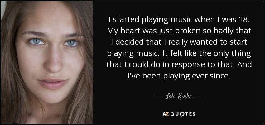 I started playing music when I was 18. My heart was just broken so badly that I decided that I really wanted to start playing music. It felt like the only thing that I could do in response to that. And I've been playing ever since. - Lola Kirke