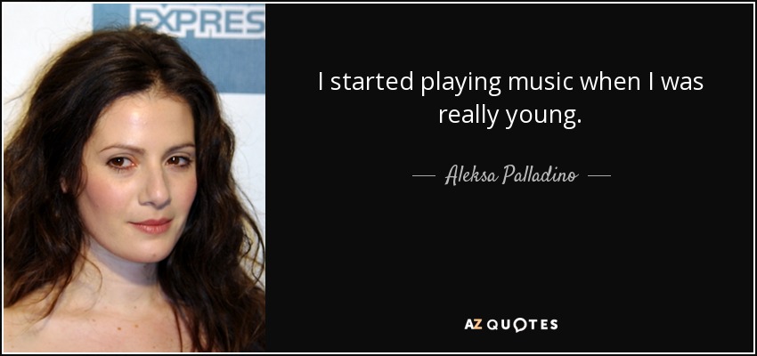 I started playing music when I was really young. - Aleksa Palladino