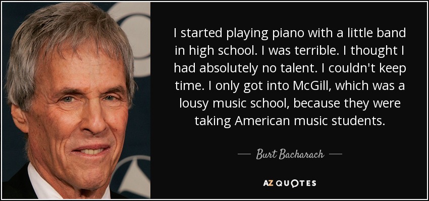 I started playing piano with a little band in high school. I was terrible. I thought I had absolutely no talent. I couldn't keep time. I only got into McGill, which was a lousy music school, because they were taking American music students. - Burt Bacharach