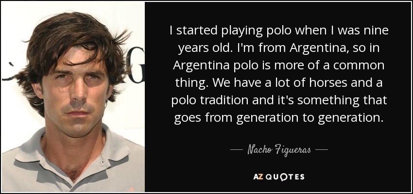 I started playing polo when I was nine years old. I'm from Argentina, so in Argentina polo is more of a common thing. We have a lot of horses and a polo tradition and it's something that goes from generation to generation. - Nacho Figueras