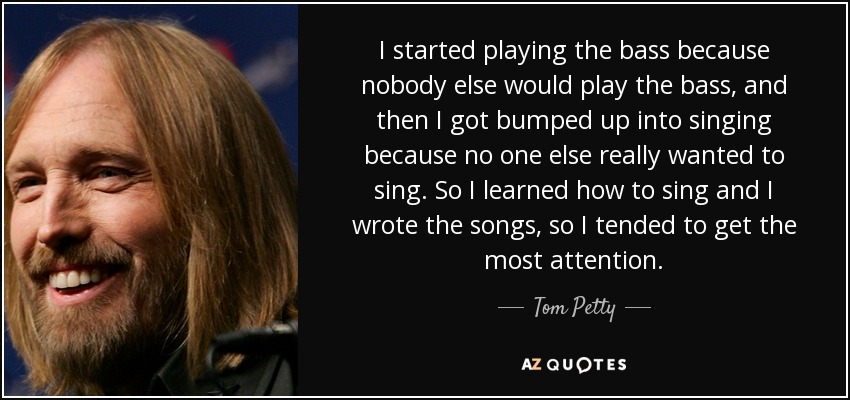 I started playing the bass because nobody else would play the bass, and then I got bumped up into singing because no one else really wanted to sing. So I learned how to sing and I wrote the songs, so I tended to get the most attention. - Tom Petty