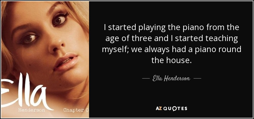 I started playing the piano from the age of three and I started teaching myself; we always had a piano round the house. - Ella Henderson