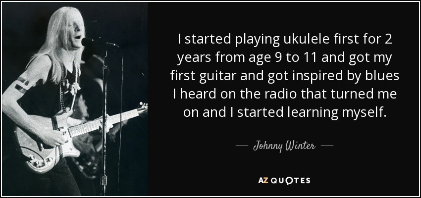 I started playing ukulele first for 2 years from age 9 to 11 and got my first guitar and got inspired by blues I heard on the radio that turned me on and I started learning myself. - Johnny Winter