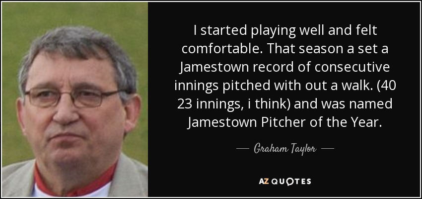 I started playing well and felt comfortable. That season a set a Jamestown record of consecutive innings pitched with out a walk. (40 2\3 innings, i think) and was named Jamestown Pitcher of the Year. - Graham Taylor