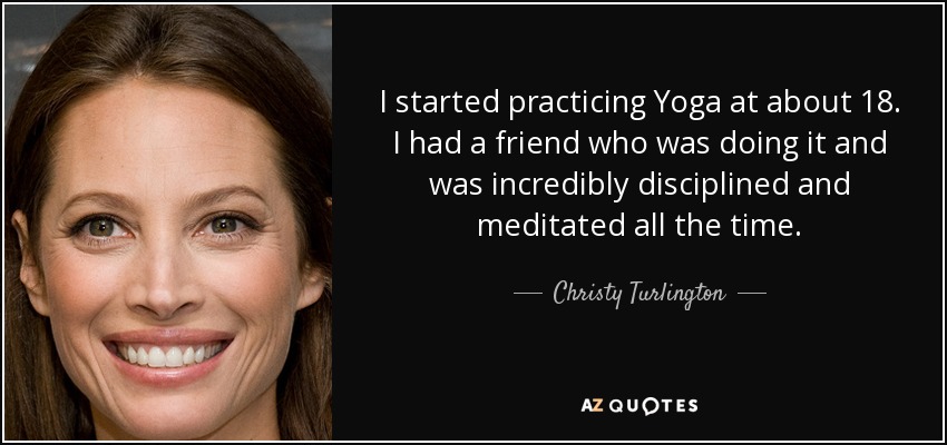 I started practicing Yoga at about 18. I had a friend who was doing it and was incredibly disciplined and meditated all the time. - Christy Turlington