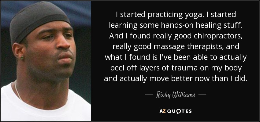 I started practicing yoga. I started learning some hands-on healing stuff. And I found really good chiropractors, really good massage therapists, and what I found is I've been able to actually peel off layers of trauma on my body and actually move better now than I did. - Ricky Williams