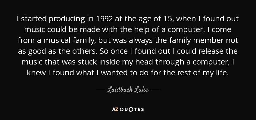 I started producing in 1992 at the age of 15, when I found out music could be made with the help of a computer. I come from a musical family, but was always the family member not as good as the others. So once I found out I could release the music that was stuck inside my head through a computer, I knew I found what I wanted to do for the rest of my life. - Laidback Luke