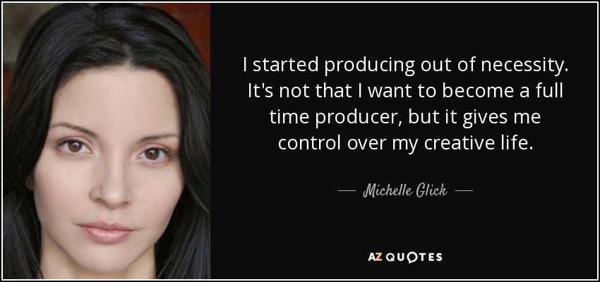 I started producing out of necessity. It's not that I want to become a full time producer, but it gives me control over my creative life. - Michelle Glick