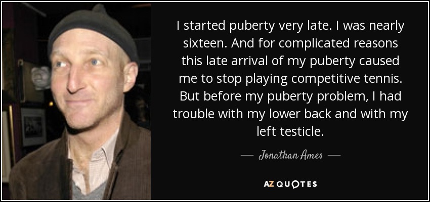 I started puberty very late. I was nearly sixteen. And for complicated reasons this late arrival of my puberty caused me to stop playing competitive tennis. But before my puberty problem, I had trouble with my lower back and with my left testicle. - Jonathan Ames