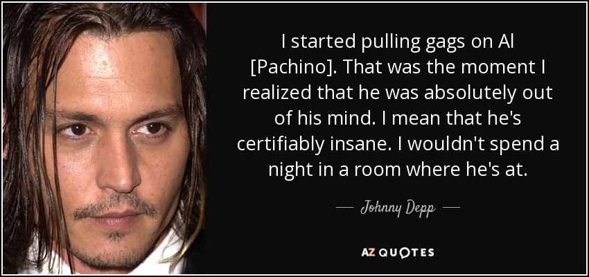 I started pulling gags on Al [Pachino]. That was the moment I realized that he was absolutely out of his mind. I mean that he's certifiably insane. I wouldn't spend a night in a room where he's at. - Johnny Depp