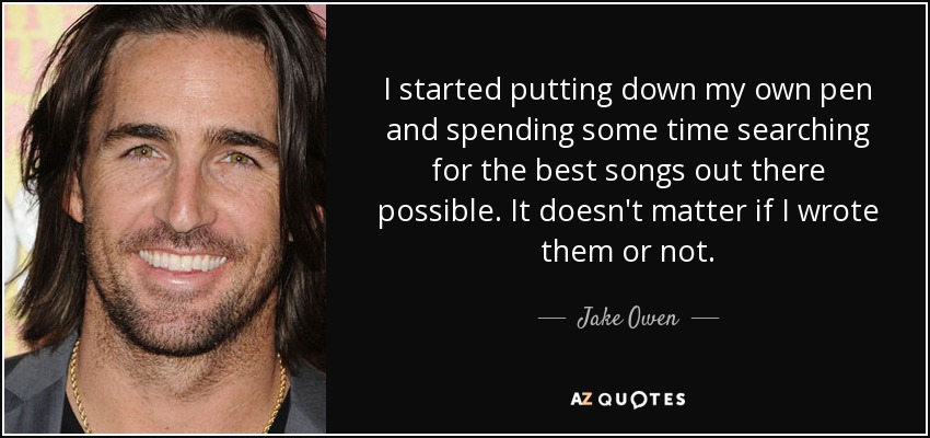 I started putting down my own pen and spending some time searching for the best songs out there possible. It doesn't matter if I wrote them or not. - Jake Owen