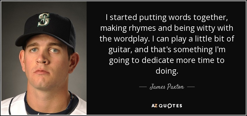 I started putting words together, making rhymes and being witty with the wordplay. I can play a little bit of guitar, and that's something I'm going to dedicate more time to doing. - James Paxton