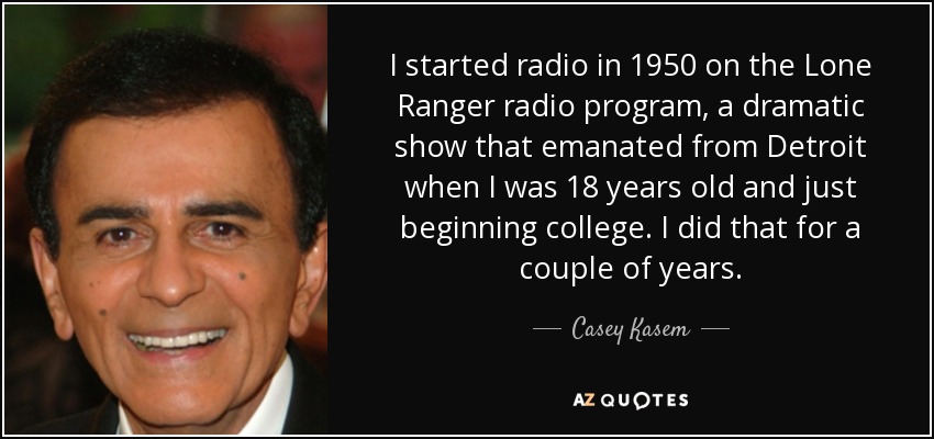 I started radio in 1950 on the Lone Ranger radio program, a dramatic show that emanated from Detroit when I was 18 years old and just beginning college. I did that for a couple of years. - Casey Kasem