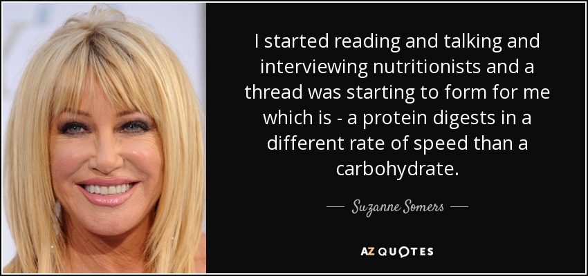 I started reading and talking and interviewing nutritionists and a thread was starting to form for me which is - a protein digests in a different rate of speed than a carbohydrate. - Suzanne Somers