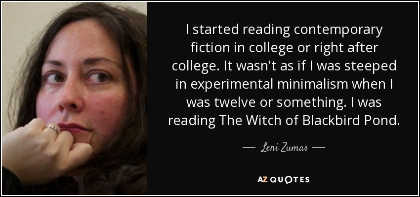 I started reading contemporary fiction in college or right after college. It wasn't as if I was steeped in experimental minimalism when I was twelve or something. I was reading The Witch of Blackbird Pond. - Leni Zumas