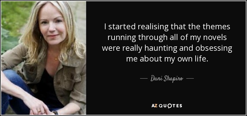 I started realising that the themes running through all of my novels were really haunting and obsessing me about my own life. - Dani Shapiro