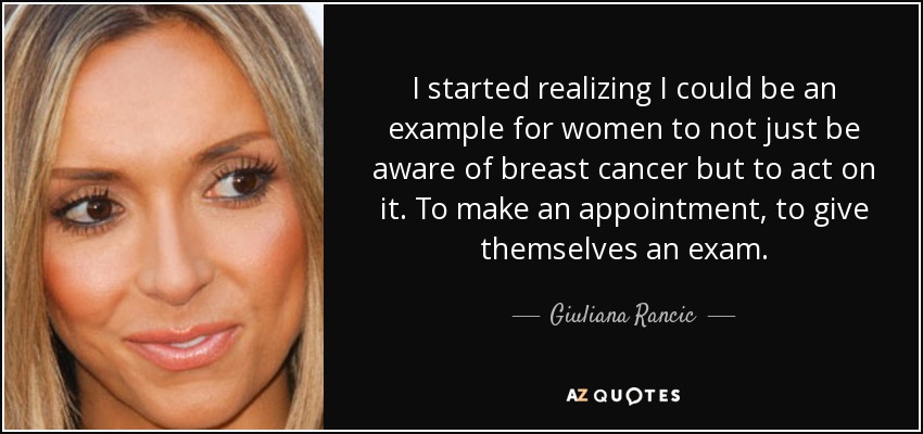 I started realizing I could be an example for women to not just be aware of breast cancer but to act on it. To make an appointment, to give themselves an exam. - Giuliana Rancic