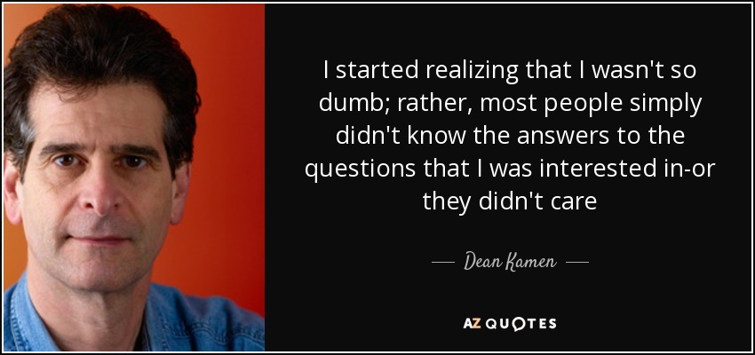 I started realizing that I wasn't so dumb; rather, most people simply didn't know the answers to the questions that I was interested in-or they didn't care - Dean Kamen