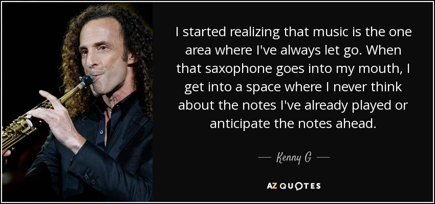I started realizing that music is the one area where I've always let go. When that saxophone goes into my mouth, I get into a space where I never think about the notes I've already played or anticipate the notes ahead. - Kenny G