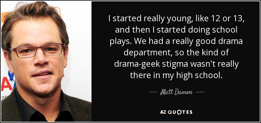 I started really young, like 12 or 13, and then I started doing school plays. We had a really good drama department, so the kind of drama-geek stigma wasn't really there in my high school. - Matt Damon