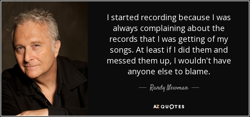 I started recording because I was always complaining about the records that I was getting of my songs. At least if I did them and messed them up, I wouldn't have anyone else to blame. - Randy Newman