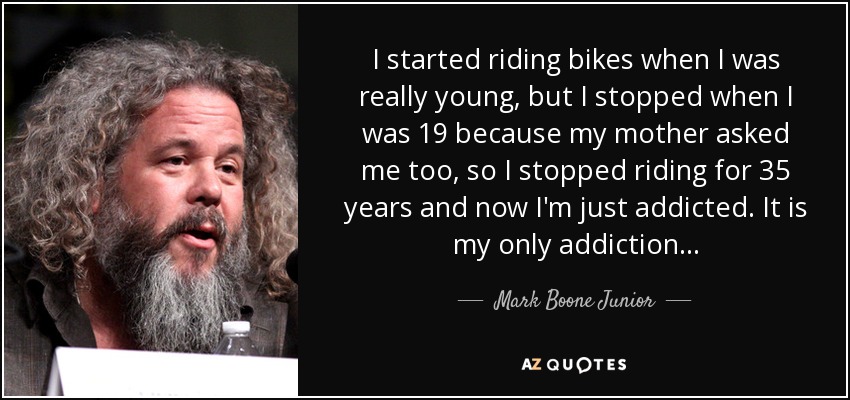 I started riding bikes when I was really young, but I stopped when I was 19 because my mother asked me too, so I stopped riding for 35 years and now I'm just addicted. It is my only addiction... - Mark Boone Junior