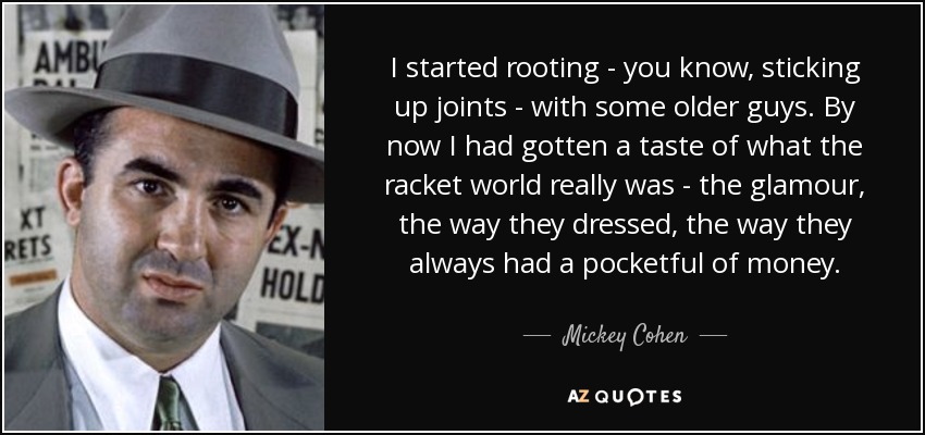 I started rooting - you know, sticking up joints - with some older guys. By now I had gotten a taste of what the racket world really was - the glamour, the way they dressed, the way they always had a pocketful of money. - Mickey Cohen