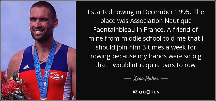 I started rowing in December 1995. The place was Association Nautique Faontainbleau in France. A friend of mine from middle school told me that I should join him 3 times a week for rowing because my hands were so big that I would'nt require oars to row. - Xeno Muller