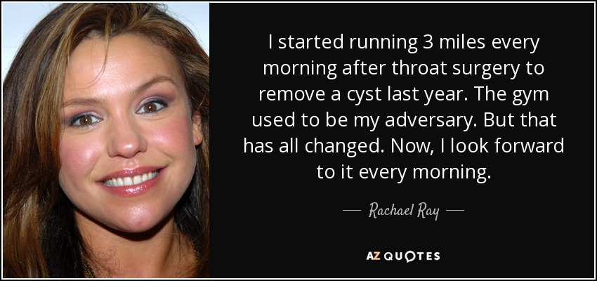 I started running 3 miles every morning after throat surgery to remove a cyst last year. The gym used to be my adversary. But that has all changed. Now, I look forward to it every morning. - Rachael Ray
