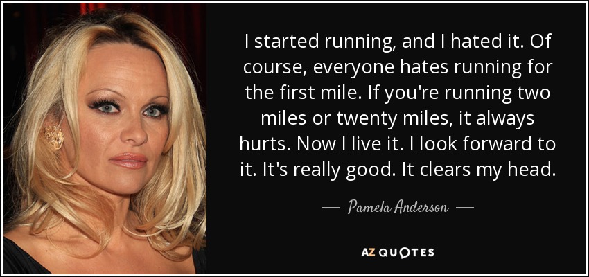 I started running, and I hated it. Of course, everyone hates running for the first mile. If you're running two miles or twenty miles, it always hurts. Now I live it. I look forward to it. It's really good. It clears my head. - Pamela Anderson