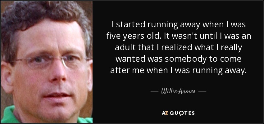 I started running away when I was five years old. It wasn't until I was an adult that I realized what I really wanted was somebody to come after me when I was running away. - Willie Aames