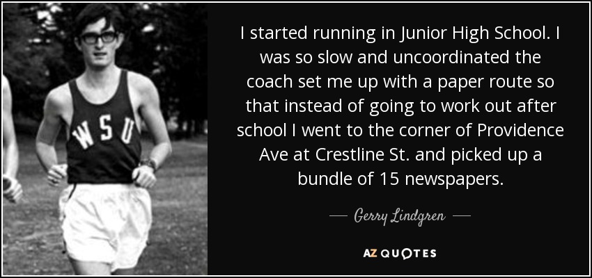 I started running in Junior High School. I was so slow and uncoordinated the coach set me up with a paper route so that instead of going to work out after school I went to the corner of Providence Ave at Crestline St. and picked up a bundle of 15 newspapers. - Gerry Lindgren