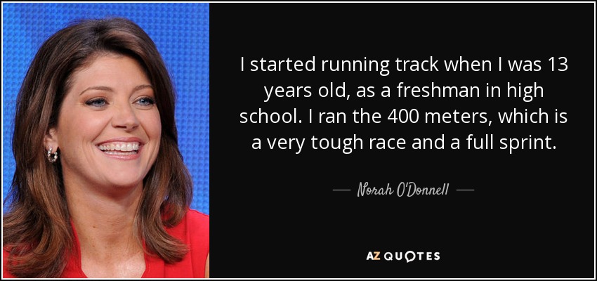I started running track when I was 13 years old, as a freshman in high school. I ran the 400 meters, which is a very tough race and a full sprint. - Norah O'Donnell