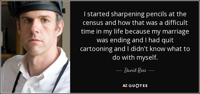 I started sharpening pencils at the census and how that was a difficult time in my life because my marriage was ending and I had quit cartooning and I didn't know what to do with myself. - David Rees