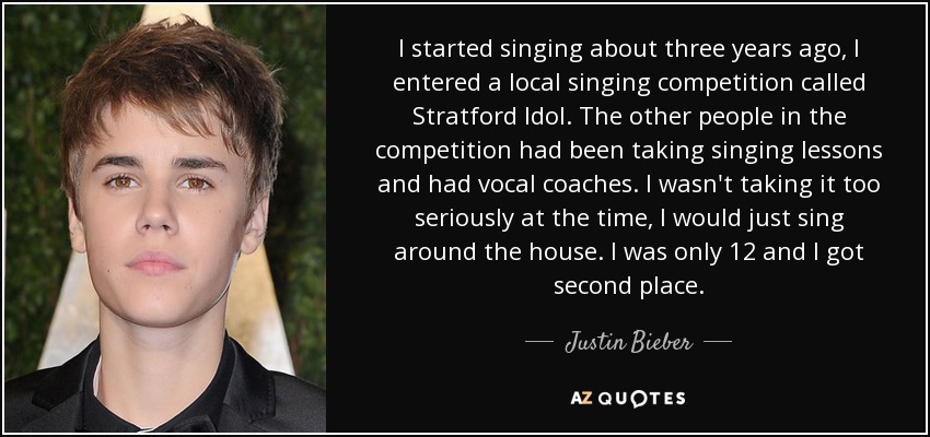 I started singing about three years ago, I entered a local singing competition called Stratford Idol. The other people in the competition had been taking singing lessons and had vocal coaches. I wasn't taking it too seriously at the time, I would just sing around the house. I was only 12 and I got second place. - Justin Bieber