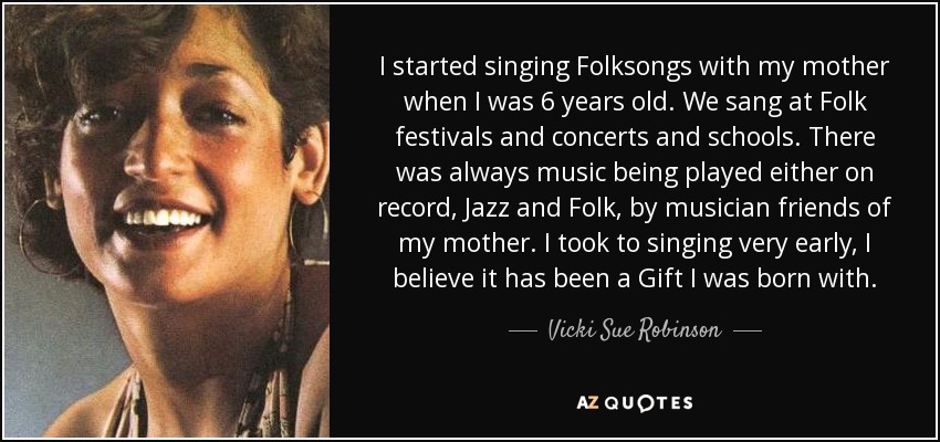 I started singing Folksongs with my mother when I was 6 years old. We sang at Folk festivals and concerts and schools. There was always music being played either on record, Jazz and Folk, by musician friends of my mother. I took to singing very early, I believe it has been a Gift I was born with. - Vicki Sue Robinson