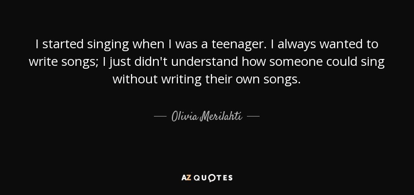 I started singing when I was a teenager. I always wanted to write songs; I just didn't understand how someone could sing without writing their own songs. - Olivia Merilahti