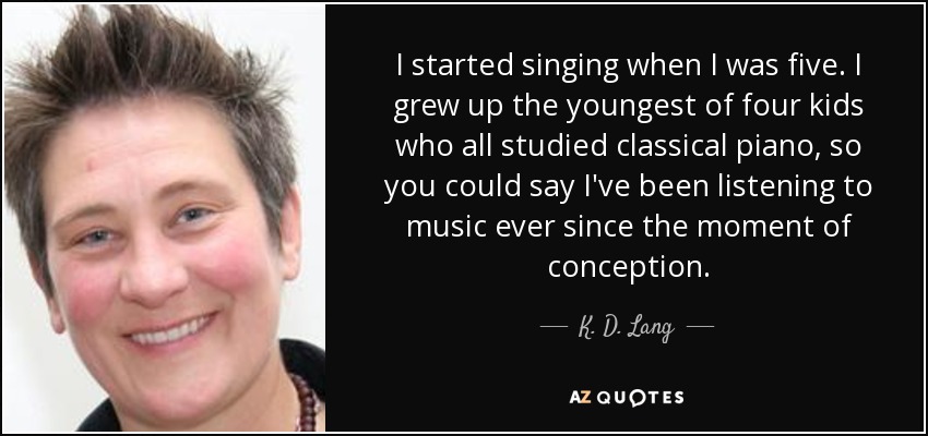 I started singing when I was five. I grew up the youngest of four kids who all studied classical piano, so you could say I've been listening to music ever since the moment of conception. - K. D. Lang