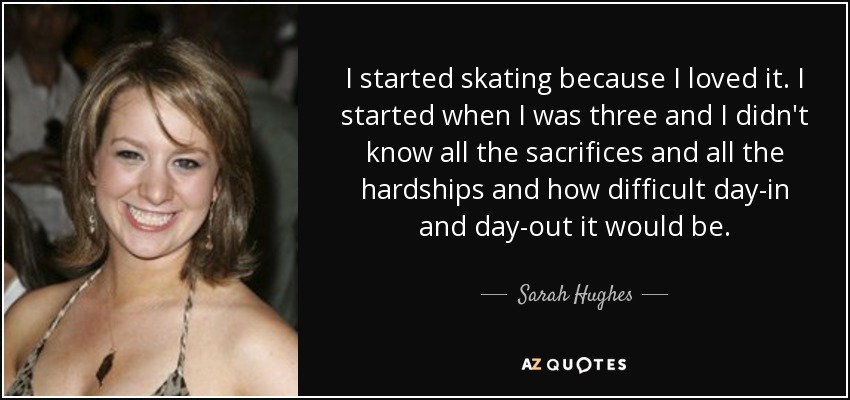 I started skating because I loved it. I started when I was three and I didn't know all the sacrifices and all the hardships and how difficult day-in and day-out it would be. - Sarah Hughes