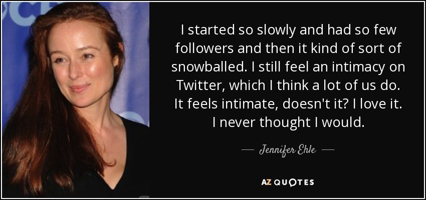 I started so slowly and had so few followers and then it kind of sort of snowballed. I still feel an intimacy on Twitter, which I think a lot of us do. It feels intimate, doesn't it? I love it. I never thought I would. - Jennifer Ehle