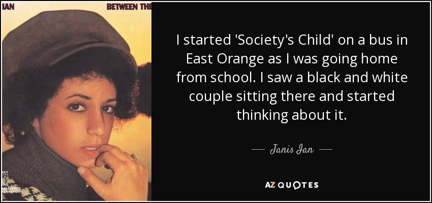 I started 'Society's Child' on a bus in East Orange as I was going home from school. I saw a black and white couple sitting there and started thinking about it. - Janis Ian