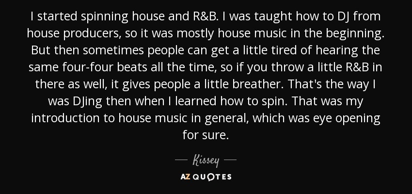 I started spinning house and R&B. I was taught how to DJ from house producers, so it was mostly house music in the beginning. But then sometimes people can get a little tired of hearing the same four-four beats all the time, so if you throw a little R&B in there as well, it gives people a little breather. That's the way I was DJing then when I learned how to spin. That was my introduction to house music in general, which was eye opening for sure. - Kissey
