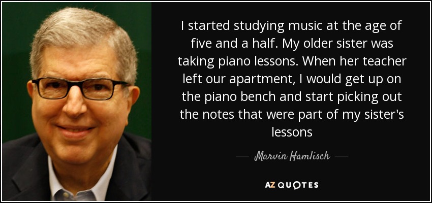 I started studying music at the age of five and a half. My older sister was taking piano lessons. When her teacher left our apartment, I would get up on the piano bench and start picking out the notes that were part of my sister's lessons - Marvin Hamlisch