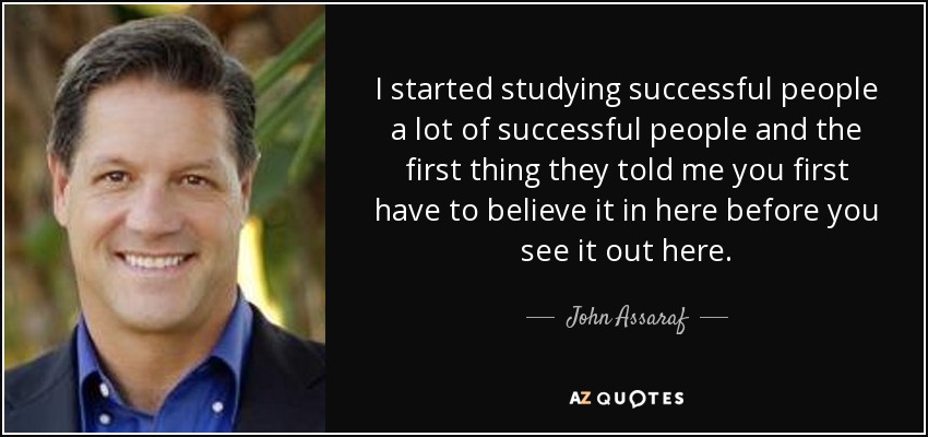 I started studying successful people a lot of successful people and the first thing they told me you first have to believe it in here before you see it out here. - John Assaraf