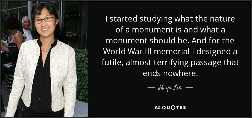 I started studying what the nature of a monument is and what a monument should be. And for the World War III memorial I designed a futile, almost terrifying passage that ends nowhere. - Maya Lin