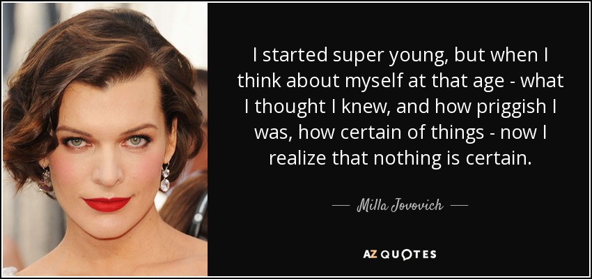 I started super young, but when I think about myself at that age - what I thought I knew, and how priggish I was, how certain of things - now I realize that nothing is certain. - Milla Jovovich