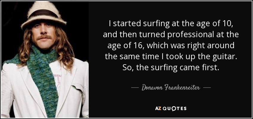 I started surfing at the age of 10, and then turned professional at the age of 16, which was right around the same time I took up the guitar. So, the surfing came first. - Donavon Frankenreiter