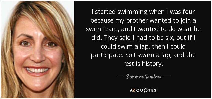I started swimming when I was four because my brother wanted to join a swim team, and I wanted to do what he did. They said I had to be six, but if I could swim a lap, then I could participate. So I swam a lap, and the rest is history. - Summer Sanders
