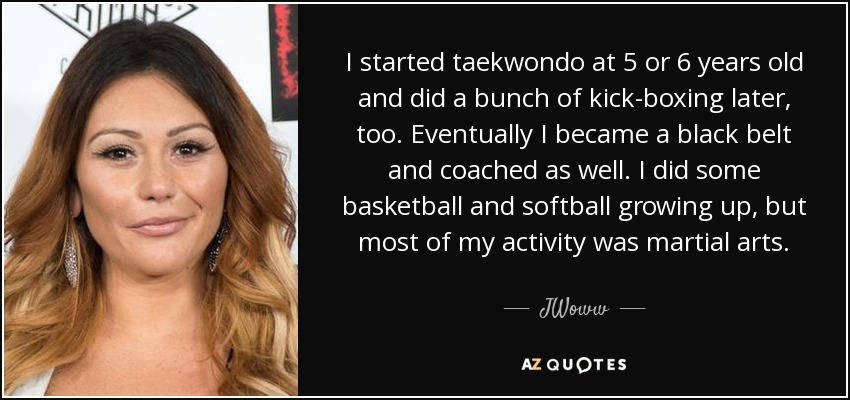 I started taekwondo at 5 or 6 years old and did a bunch of kick-boxing later, too. Eventually I became a black belt and coached as well. I did some basketball and softball growing up, but most of my activity was martial arts. - JWoww