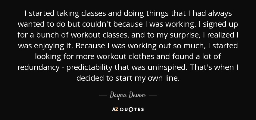 I started taking classes and doing things that I had always wanted to do but couldn't because I was working. I signed up for a bunch of workout classes, and to my surprise, I realized I was enjoying it. Because I was working out so much, I started looking for more workout clothes and found a lot of redundancy - predictability that was uninspired. That's when I decided to start my own line. - Dayna Devon